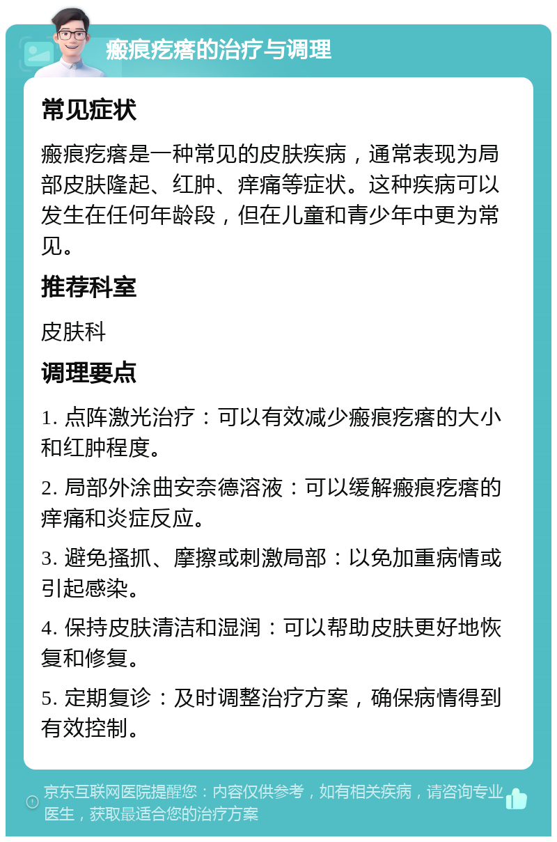 瘢痕疙瘩的治疗与调理 常见症状 瘢痕疙瘩是一种常见的皮肤疾病，通常表现为局部皮肤隆起、红肿、痒痛等症状。这种疾病可以发生在任何年龄段，但在儿童和青少年中更为常见。 推荐科室 皮肤科 调理要点 1. 点阵激光治疗：可以有效减少瘢痕疙瘩的大小和红肿程度。 2. 局部外涂曲安奈德溶液：可以缓解瘢痕疙瘩的痒痛和炎症反应。 3. 避免搔抓、摩擦或刺激局部：以免加重病情或引起感染。 4. 保持皮肤清洁和湿润：可以帮助皮肤更好地恢复和修复。 5. 定期复诊：及时调整治疗方案，确保病情得到有效控制。