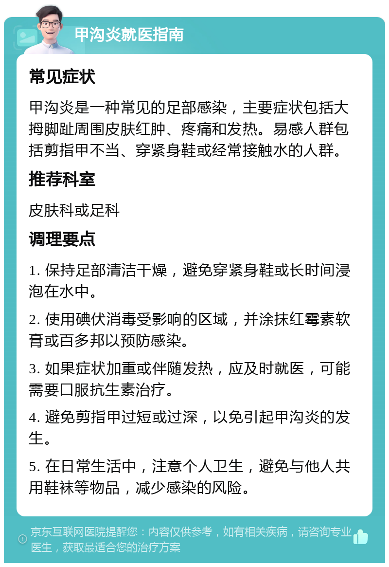 甲沟炎就医指南 常见症状 甲沟炎是一种常见的足部感染，主要症状包括大拇脚趾周围皮肤红肿、疼痛和发热。易感人群包括剪指甲不当、穿紧身鞋或经常接触水的人群。 推荐科室 皮肤科或足科 调理要点 1. 保持足部清洁干燥，避免穿紧身鞋或长时间浸泡在水中。 2. 使用碘伏消毒受影响的区域，并涂抹红霉素软膏或百多邦以预防感染。 3. 如果症状加重或伴随发热，应及时就医，可能需要口服抗生素治疗。 4. 避免剪指甲过短或过深，以免引起甲沟炎的发生。 5. 在日常生活中，注意个人卫生，避免与他人共用鞋袜等物品，减少感染的风险。