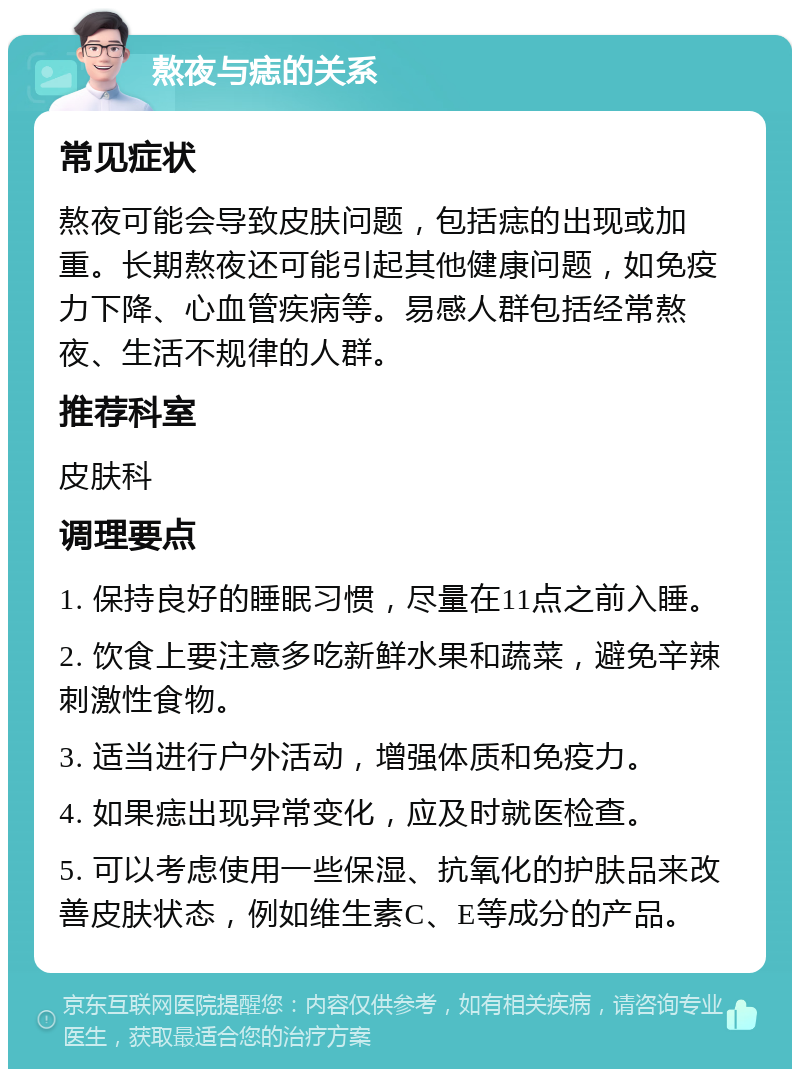 熬夜与痣的关系 常见症状 熬夜可能会导致皮肤问题，包括痣的出现或加重。长期熬夜还可能引起其他健康问题，如免疫力下降、心血管疾病等。易感人群包括经常熬夜、生活不规律的人群。 推荐科室 皮肤科 调理要点 1. 保持良好的睡眠习惯，尽量在11点之前入睡。 2. 饮食上要注意多吃新鲜水果和蔬菜，避免辛辣刺激性食物。 3. 适当进行户外活动，增强体质和免疫力。 4. 如果痣出现异常变化，应及时就医检查。 5. 可以考虑使用一些保湿、抗氧化的护肤品来改善皮肤状态，例如维生素C、E等成分的产品。