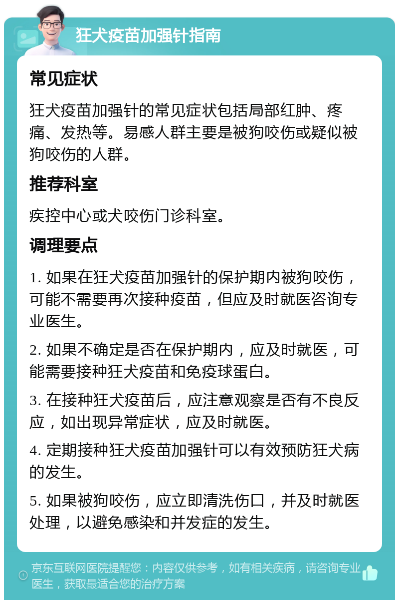 狂犬疫苗加强针指南 常见症状 狂犬疫苗加强针的常见症状包括局部红肿、疼痛、发热等。易感人群主要是被狗咬伤或疑似被狗咬伤的人群。 推荐科室 疾控中心或犬咬伤门诊科室。 调理要点 1. 如果在狂犬疫苗加强针的保护期内被狗咬伤，可能不需要再次接种疫苗，但应及时就医咨询专业医生。 2. 如果不确定是否在保护期内，应及时就医，可能需要接种狂犬疫苗和免疫球蛋白。 3. 在接种狂犬疫苗后，应注意观察是否有不良反应，如出现异常症状，应及时就医。 4. 定期接种狂犬疫苗加强针可以有效预防狂犬病的发生。 5. 如果被狗咬伤，应立即清洗伤口，并及时就医处理，以避免感染和并发症的发生。