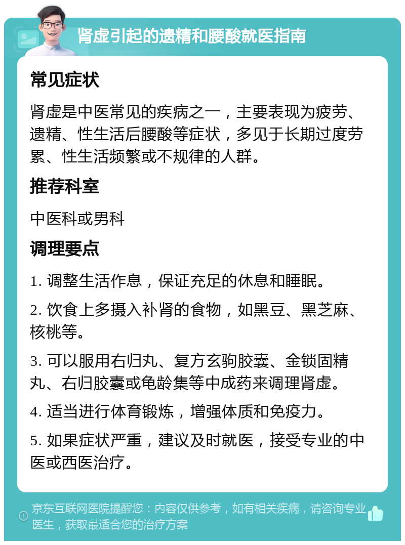 肾虚引起的遗精和腰酸就医指南 常见症状 肾虚是中医常见的疾病之一，主要表现为疲劳、遗精、性生活后腰酸等症状，多见于长期过度劳累、性生活频繁或不规律的人群。 推荐科室 中医科或男科 调理要点 1. 调整生活作息，保证充足的休息和睡眠。 2. 饮食上多摄入补肾的食物，如黑豆、黑芝麻、核桃等。 3. 可以服用右归丸、复方玄驹胶囊、金锁固精丸、右归胶囊或龟龄集等中成药来调理肾虚。 4. 适当进行体育锻炼，增强体质和免疫力。 5. 如果症状严重，建议及时就医，接受专业的中医或西医治疗。