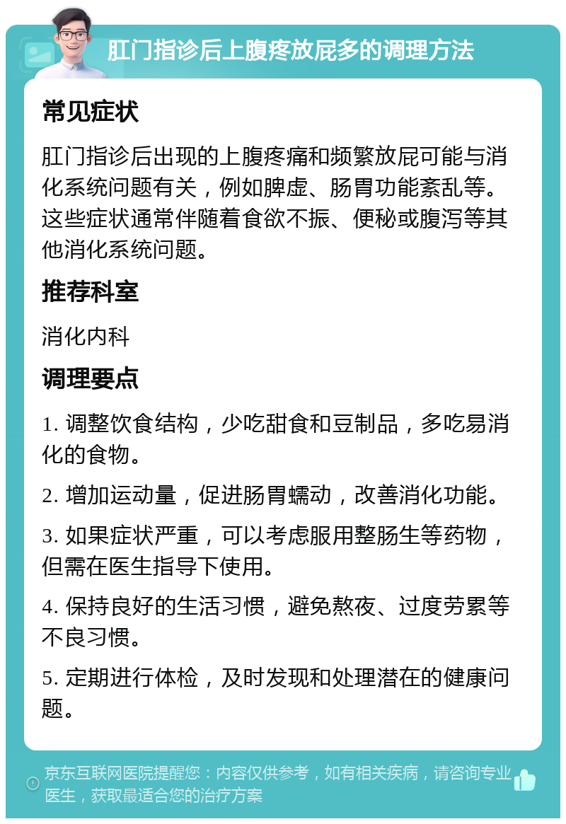 肛门指诊后上腹疼放屁多的调理方法 常见症状 肛门指诊后出现的上腹疼痛和频繁放屁可能与消化系统问题有关，例如脾虚、肠胃功能紊乱等。这些症状通常伴随着食欲不振、便秘或腹泻等其他消化系统问题。 推荐科室 消化内科 调理要点 1. 调整饮食结构，少吃甜食和豆制品，多吃易消化的食物。 2. 增加运动量，促进肠胃蠕动，改善消化功能。 3. 如果症状严重，可以考虑服用整肠生等药物，但需在医生指导下使用。 4. 保持良好的生活习惯，避免熬夜、过度劳累等不良习惯。 5. 定期进行体检，及时发现和处理潜在的健康问题。