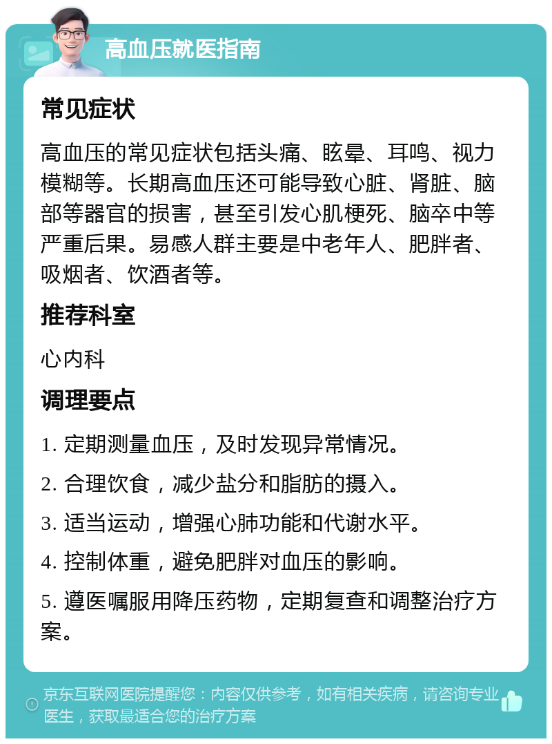 高血压就医指南 常见症状 高血压的常见症状包括头痛、眩晕、耳鸣、视力模糊等。长期高血压还可能导致心脏、肾脏、脑部等器官的损害，甚至引发心肌梗死、脑卒中等严重后果。易感人群主要是中老年人、肥胖者、吸烟者、饮酒者等。 推荐科室 心内科 调理要点 1. 定期测量血压，及时发现异常情况。 2. 合理饮食，减少盐分和脂肪的摄入。 3. 适当运动，增强心肺功能和代谢水平。 4. 控制体重，避免肥胖对血压的影响。 5. 遵医嘱服用降压药物，定期复查和调整治疗方案。