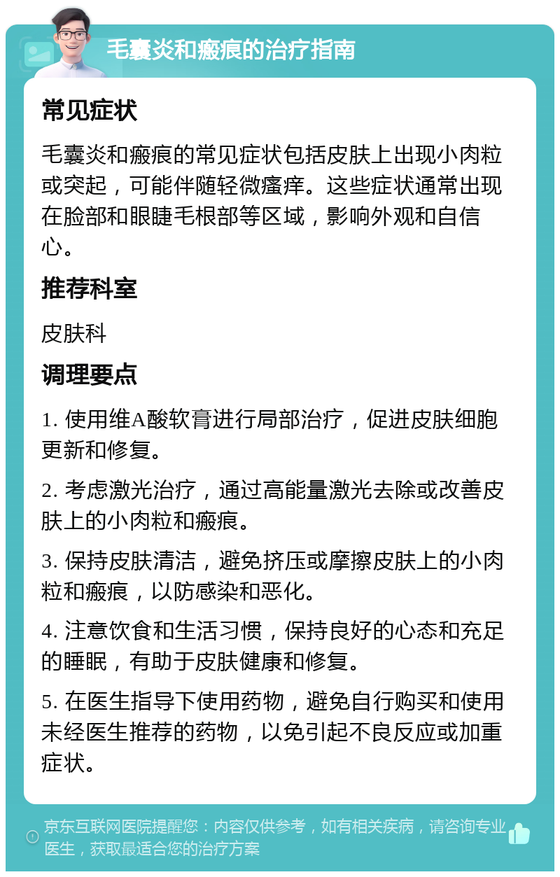 毛囊炎和瘢痕的治疗指南 常见症状 毛囊炎和瘢痕的常见症状包括皮肤上出现小肉粒或突起，可能伴随轻微瘙痒。这些症状通常出现在脸部和眼睫毛根部等区域，影响外观和自信心。 推荐科室 皮肤科 调理要点 1. 使用维A酸软膏进行局部治疗，促进皮肤细胞更新和修复。 2. 考虑激光治疗，通过高能量激光去除或改善皮肤上的小肉粒和瘢痕。 3. 保持皮肤清洁，避免挤压或摩擦皮肤上的小肉粒和瘢痕，以防感染和恶化。 4. 注意饮食和生活习惯，保持良好的心态和充足的睡眠，有助于皮肤健康和修复。 5. 在医生指导下使用药物，避免自行购买和使用未经医生推荐的药物，以免引起不良反应或加重症状。