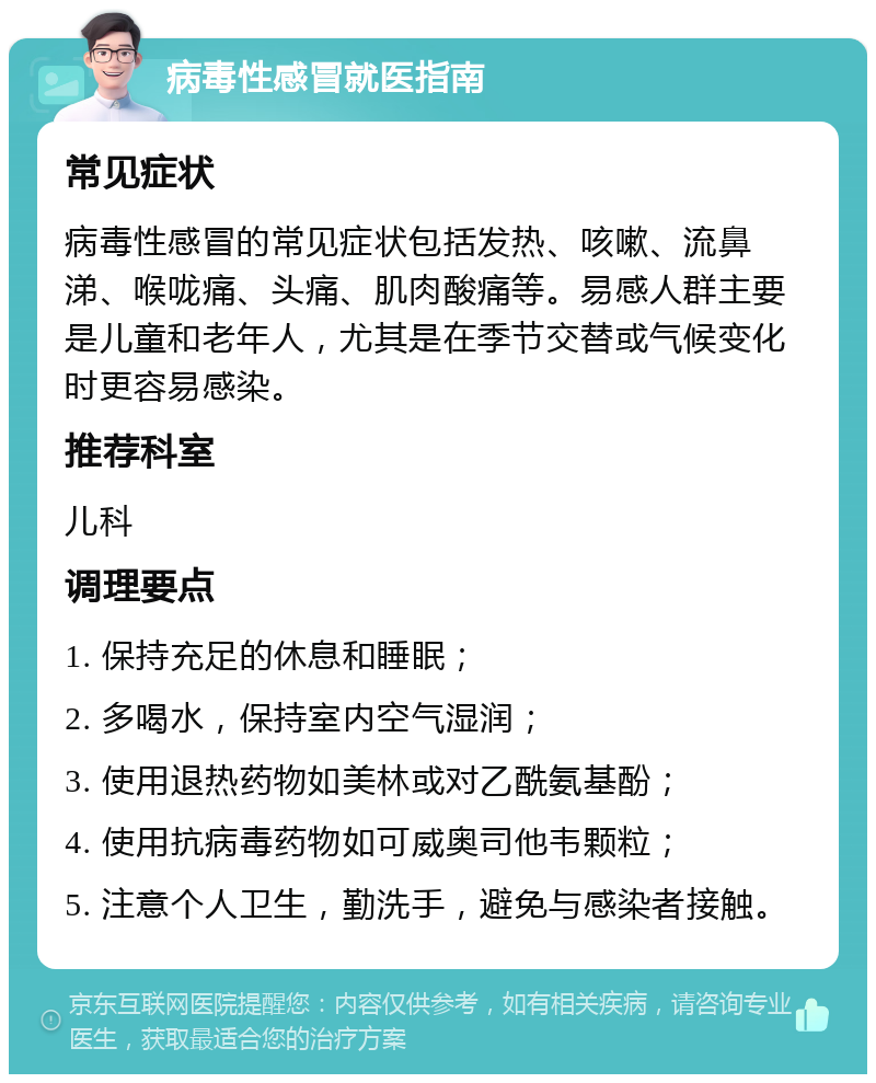 病毒性感冒就医指南 常见症状 病毒性感冒的常见症状包括发热、咳嗽、流鼻涕、喉咙痛、头痛、肌肉酸痛等。易感人群主要是儿童和老年人，尤其是在季节交替或气候变化时更容易感染。 推荐科室 儿科 调理要点 1. 保持充足的休息和睡眠； 2. 多喝水，保持室内空气湿润； 3. 使用退热药物如美林或对乙酰氨基酚； 4. 使用抗病毒药物如可威奥司他韦颗粒； 5. 注意个人卫生，勤洗手，避免与感染者接触。