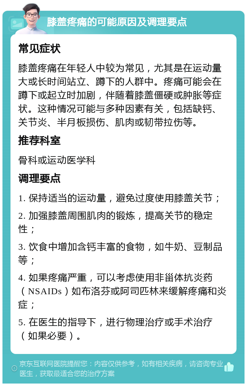 膝盖疼痛的可能原因及调理要点 常见症状 膝盖疼痛在年轻人中较为常见，尤其是在运动量大或长时间站立、蹲下的人群中。疼痛可能会在蹲下或起立时加剧，伴随着膝盖僵硬或肿胀等症状。这种情况可能与多种因素有关，包括缺钙、关节炎、半月板损伤、肌肉或韧带拉伤等。 推荐科室 骨科或运动医学科 调理要点 1. 保持适当的运动量，避免过度使用膝盖关节； 2. 加强膝盖周围肌肉的锻炼，提高关节的稳定性； 3. 饮食中增加含钙丰富的食物，如牛奶、豆制品等； 4. 如果疼痛严重，可以考虑使用非甾体抗炎药（NSAIDs）如布洛芬或阿司匹林来缓解疼痛和炎症； 5. 在医生的指导下，进行物理治疗或手术治疗（如果必要）。