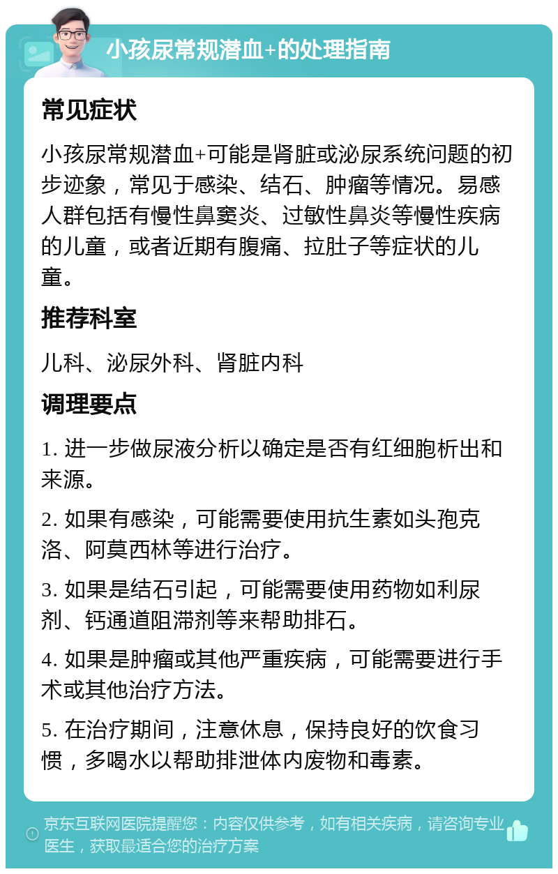 小孩尿常规潜血+的处理指南 常见症状 小孩尿常规潜血+可能是肾脏或泌尿系统问题的初步迹象，常见于感染、结石、肿瘤等情况。易感人群包括有慢性鼻窦炎、过敏性鼻炎等慢性疾病的儿童，或者近期有腹痛、拉肚子等症状的儿童。 推荐科室 儿科、泌尿外科、肾脏内科 调理要点 1. 进一步做尿液分析以确定是否有红细胞析出和来源。 2. 如果有感染，可能需要使用抗生素如头孢克洛、阿莫西林等进行治疗。 3. 如果是结石引起，可能需要使用药物如利尿剂、钙通道阻滞剂等来帮助排石。 4. 如果是肿瘤或其他严重疾病，可能需要进行手术或其他治疗方法。 5. 在治疗期间，注意休息，保持良好的饮食习惯，多喝水以帮助排泄体内废物和毒素。