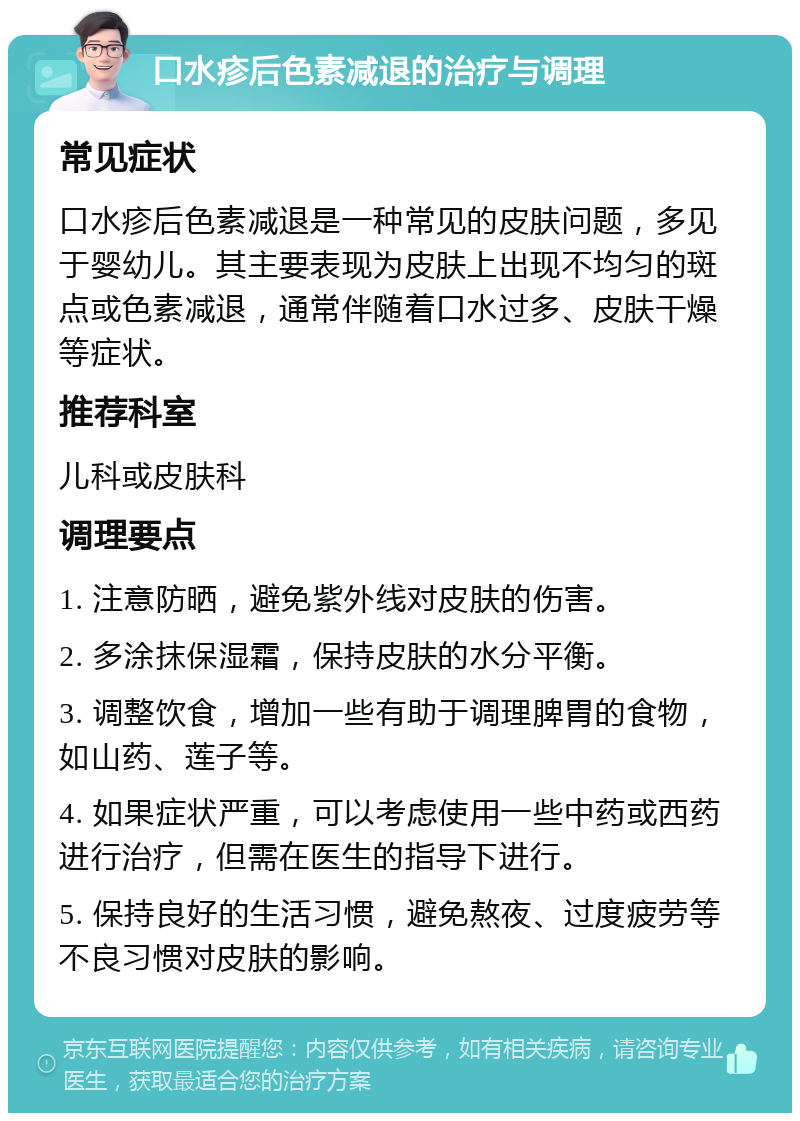 口水疹后色素减退的治疗与调理 常见症状 口水疹后色素减退是一种常见的皮肤问题，多见于婴幼儿。其主要表现为皮肤上出现不均匀的斑点或色素减退，通常伴随着口水过多、皮肤干燥等症状。 推荐科室 儿科或皮肤科 调理要点 1. 注意防晒，避免紫外线对皮肤的伤害。 2. 多涂抹保湿霜，保持皮肤的水分平衡。 3. 调整饮食，增加一些有助于调理脾胃的食物，如山药、莲子等。 4. 如果症状严重，可以考虑使用一些中药或西药进行治疗，但需在医生的指导下进行。 5. 保持良好的生活习惯，避免熬夜、过度疲劳等不良习惯对皮肤的影响。