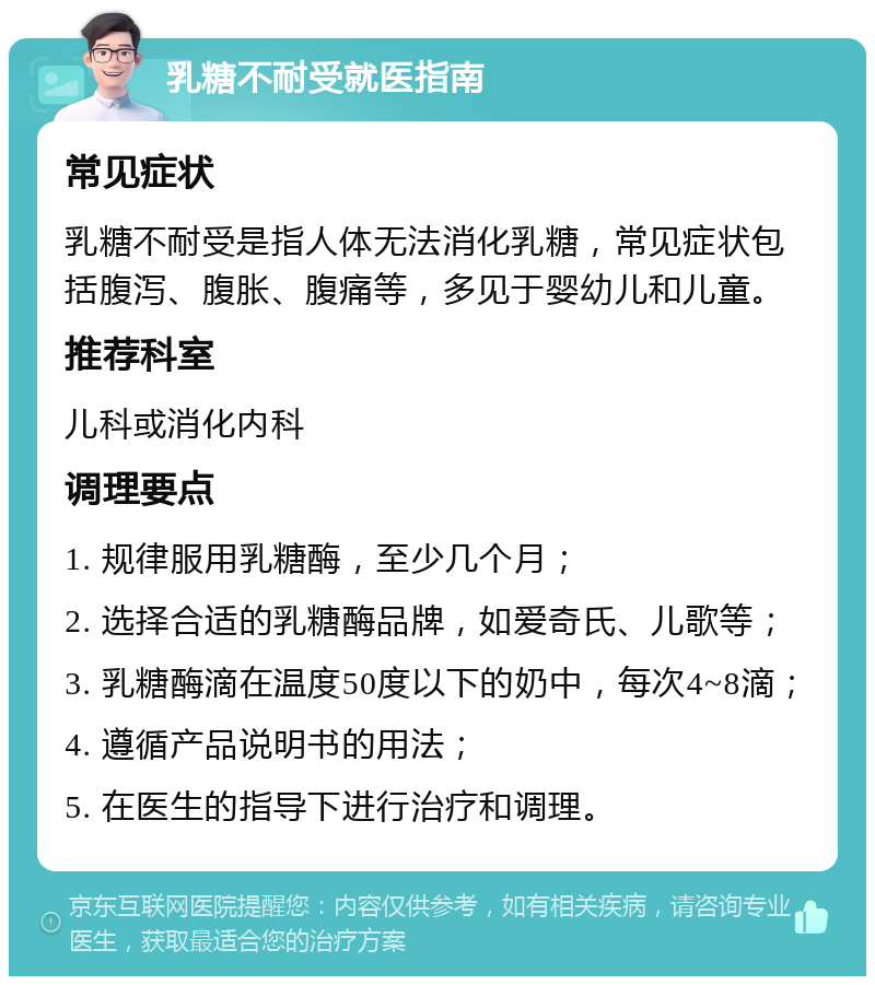 乳糖不耐受就医指南 常见症状 乳糖不耐受是指人体无法消化乳糖，常见症状包括腹泻、腹胀、腹痛等，多见于婴幼儿和儿童。 推荐科室 儿科或消化内科 调理要点 1. 规律服用乳糖酶，至少几个月； 2. 选择合适的乳糖酶品牌，如爱奇氏、儿歌等； 3. 乳糖酶滴在温度50度以下的奶中，每次4~8滴； 4. 遵循产品说明书的用法； 5. 在医生的指导下进行治疗和调理。