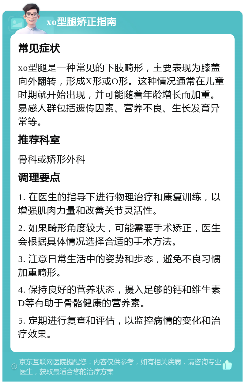 xo型腿矫正指南 常见症状 xo型腿是一种常见的下肢畸形，主要表现为膝盖向外翻转，形成X形或O形。这种情况通常在儿童时期就开始出现，并可能随着年龄增长而加重。易感人群包括遗传因素、营养不良、生长发育异常等。 推荐科室 骨科或矫形外科 调理要点 1. 在医生的指导下进行物理治疗和康复训练，以增强肌肉力量和改善关节灵活性。 2. 如果畸形角度较大，可能需要手术矫正，医生会根据具体情况选择合适的手术方法。 3. 注意日常生活中的姿势和步态，避免不良习惯加重畸形。 4. 保持良好的营养状态，摄入足够的钙和维生素D等有助于骨骼健康的营养素。 5. 定期进行复查和评估，以监控病情的变化和治疗效果。