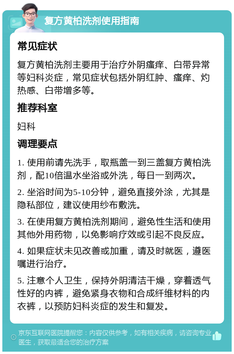 复方黄柏洗剂使用指南 常见症状 复方黄柏洗剂主要用于治疗外阴瘙痒、白带异常等妇科炎症，常见症状包括外阴红肿、瘙痒、灼热感、白带增多等。 推荐科室 妇科 调理要点 1. 使用前请先洗手，取瓶盖一到三盖复方黄柏洗剂，配10倍温水坐浴或外洗，每日一到两次。 2. 坐浴时间为5-10分钟，避免直接外涂，尤其是隐私部位，建议使用纱布敷洗。 3. 在使用复方黄柏洗剂期间，避免性生活和使用其他外用药物，以免影响疗效或引起不良反应。 4. 如果症状未见改善或加重，请及时就医，遵医嘱进行治疗。 5. 注意个人卫生，保持外阴清洁干燥，穿着透气性好的内裤，避免紧身衣物和合成纤维材料的内衣裤，以预防妇科炎症的发生和复发。