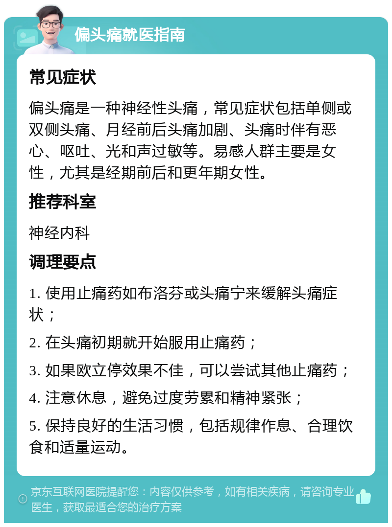 偏头痛就医指南 常见症状 偏头痛是一种神经性头痛，常见症状包括单侧或双侧头痛、月经前后头痛加剧、头痛时伴有恶心、呕吐、光和声过敏等。易感人群主要是女性，尤其是经期前后和更年期女性。 推荐科室 神经内科 调理要点 1. 使用止痛药如布洛芬或头痛宁来缓解头痛症状； 2. 在头痛初期就开始服用止痛药； 3. 如果欧立停效果不佳，可以尝试其他止痛药； 4. 注意休息，避免过度劳累和精神紧张； 5. 保持良好的生活习惯，包括规律作息、合理饮食和适量运动。