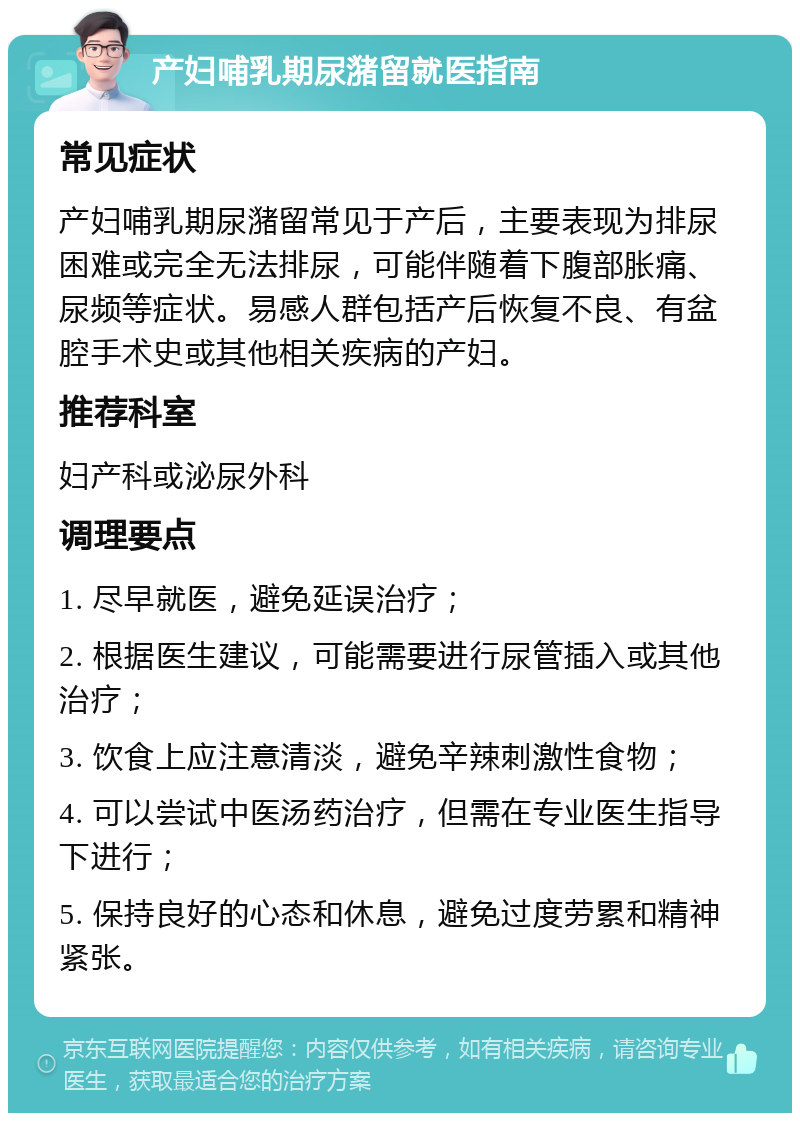 产妇哺乳期尿潴留就医指南 常见症状 产妇哺乳期尿潴留常见于产后，主要表现为排尿困难或完全无法排尿，可能伴随着下腹部胀痛、尿频等症状。易感人群包括产后恢复不良、有盆腔手术史或其他相关疾病的产妇。 推荐科室 妇产科或泌尿外科 调理要点 1. 尽早就医，避免延误治疗； 2. 根据医生建议，可能需要进行尿管插入或其他治疗； 3. 饮食上应注意清淡，避免辛辣刺激性食物； 4. 可以尝试中医汤药治疗，但需在专业医生指导下进行； 5. 保持良好的心态和休息，避免过度劳累和精神紧张。