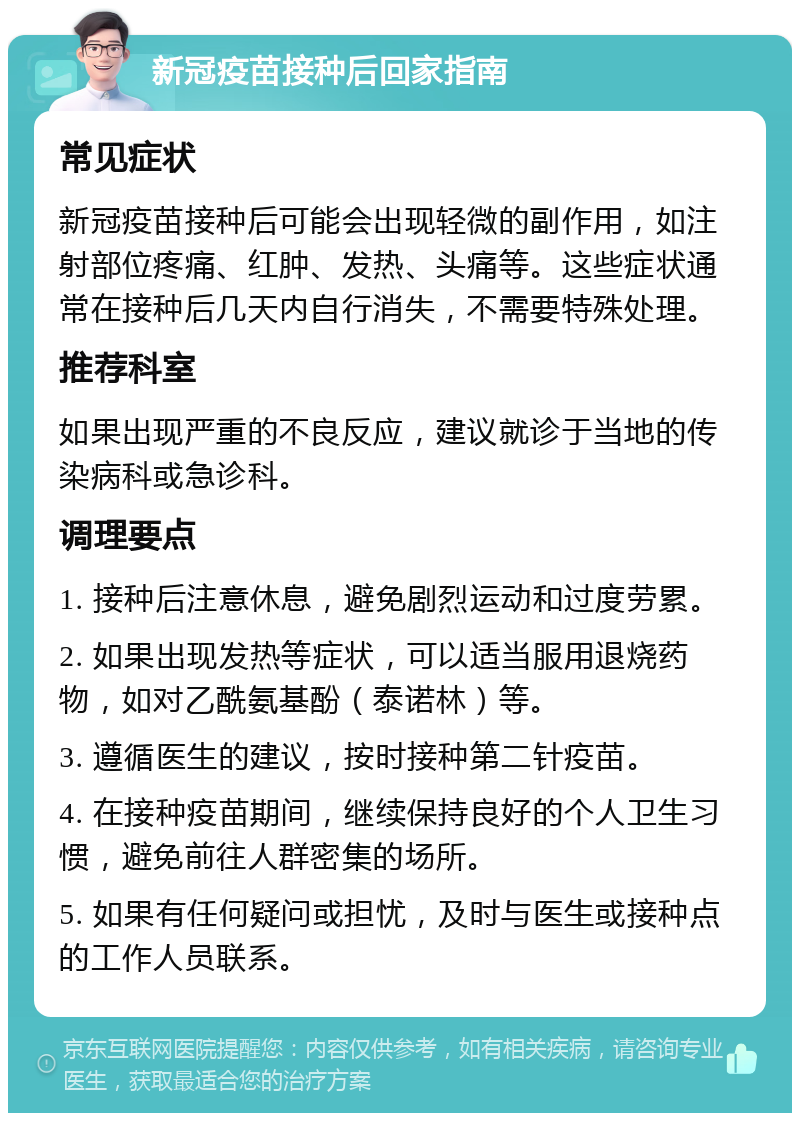 新冠疫苗接种后回家指南 常见症状 新冠疫苗接种后可能会出现轻微的副作用，如注射部位疼痛、红肿、发热、头痛等。这些症状通常在接种后几天内自行消失，不需要特殊处理。 推荐科室 如果出现严重的不良反应，建议就诊于当地的传染病科或急诊科。 调理要点 1. 接种后注意休息，避免剧烈运动和过度劳累。 2. 如果出现发热等症状，可以适当服用退烧药物，如对乙酰氨基酚（泰诺林）等。 3. 遵循医生的建议，按时接种第二针疫苗。 4. 在接种疫苗期间，继续保持良好的个人卫生习惯，避免前往人群密集的场所。 5. 如果有任何疑问或担忧，及时与医生或接种点的工作人员联系。