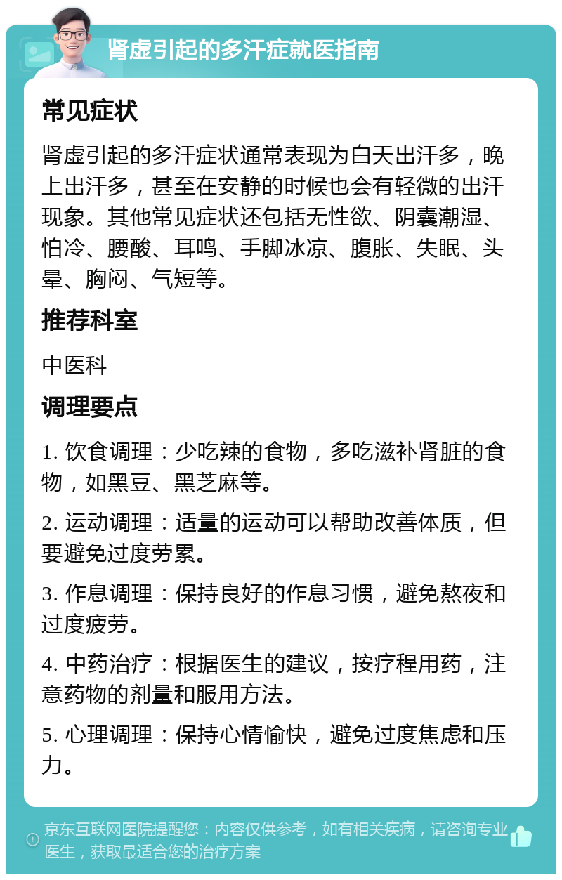 肾虚引起的多汗症就医指南 常见症状 肾虚引起的多汗症状通常表现为白天出汗多，晚上出汗多，甚至在安静的时候也会有轻微的出汗现象。其他常见症状还包括无性欲、阴囊潮湿、怕冷、腰酸、耳鸣、手脚冰凉、腹胀、失眠、头晕、胸闷、气短等。 推荐科室 中医科 调理要点 1. 饮食调理：少吃辣的食物，多吃滋补肾脏的食物，如黑豆、黑芝麻等。 2. 运动调理：适量的运动可以帮助改善体质，但要避免过度劳累。 3. 作息调理：保持良好的作息习惯，避免熬夜和过度疲劳。 4. 中药治疗：根据医生的建议，按疗程用药，注意药物的剂量和服用方法。 5. 心理调理：保持心情愉快，避免过度焦虑和压力。