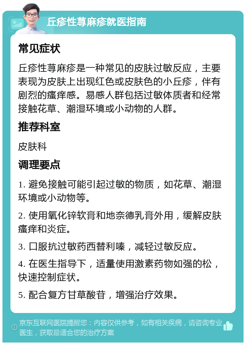 丘疹性荨麻疹就医指南 常见症状 丘疹性荨麻疹是一种常见的皮肤过敏反应，主要表现为皮肤上出现红色或皮肤色的小丘疹，伴有剧烈的瘙痒感。易感人群包括过敏体质者和经常接触花草、潮湿环境或小动物的人群。 推荐科室 皮肤科 调理要点 1. 避免接触可能引起过敏的物质，如花草、潮湿环境或小动物等。 2. 使用氧化锌软膏和地奈德乳膏外用，缓解皮肤瘙痒和炎症。 3. 口服抗过敏药西替利嗪，减轻过敏反应。 4. 在医生指导下，适量使用激素药物如强的松，快速控制症状。 5. 配合复方甘草酸苷，增强治疗效果。