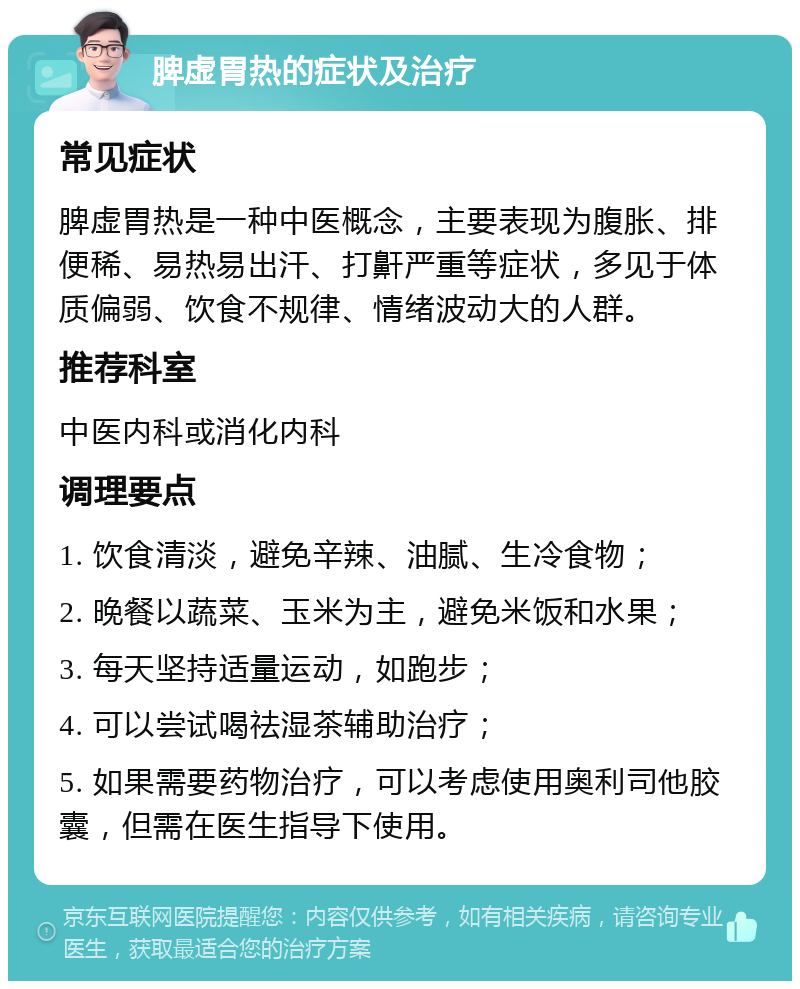 脾虚胃热的症状及治疗 常见症状 脾虚胃热是一种中医概念，主要表现为腹胀、排便稀、易热易出汗、打鼾严重等症状，多见于体质偏弱、饮食不规律、情绪波动大的人群。 推荐科室 中医内科或消化内科 调理要点 1. 饮食清淡，避免辛辣、油腻、生冷食物； 2. 晚餐以蔬菜、玉米为主，避免米饭和水果； 3. 每天坚持适量运动，如跑步； 4. 可以尝试喝祛湿茶辅助治疗； 5. 如果需要药物治疗，可以考虑使用奥利司他胶囊，但需在医生指导下使用。