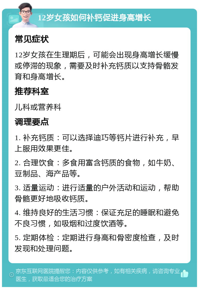 12岁女孩如何补钙促进身高增长 常见症状 12岁女孩在生理期后，可能会出现身高增长缓慢或停滞的现象，需要及时补充钙质以支持骨骼发育和身高增长。 推荐科室 儿科或营养科 调理要点 1. 补充钙质：可以选择迪巧等钙片进行补充，早上服用效果更佳。 2. 合理饮食：多食用富含钙质的食物，如牛奶、豆制品、海产品等。 3. 适量运动：进行适量的户外活动和运动，帮助骨骼更好地吸收钙质。 4. 维持良好的生活习惯：保证充足的睡眠和避免不良习惯，如吸烟和过度饮酒等。 5. 定期体检：定期进行身高和骨密度检查，及时发现和处理问题。