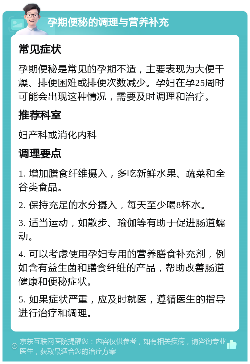 孕期便秘的调理与营养补充 常见症状 孕期便秘是常见的孕期不适，主要表现为大便干燥、排便困难或排便次数减少。孕妇在孕25周时可能会出现这种情况，需要及时调理和治疗。 推荐科室 妇产科或消化内科 调理要点 1. 增加膳食纤维摄入，多吃新鲜水果、蔬菜和全谷类食品。 2. 保持充足的水分摄入，每天至少喝8杯水。 3. 适当运动，如散步、瑜伽等有助于促进肠道蠕动。 4. 可以考虑使用孕妇专用的营养膳食补充剂，例如含有益生菌和膳食纤维的产品，帮助改善肠道健康和便秘症状。 5. 如果症状严重，应及时就医，遵循医生的指导进行治疗和调理。