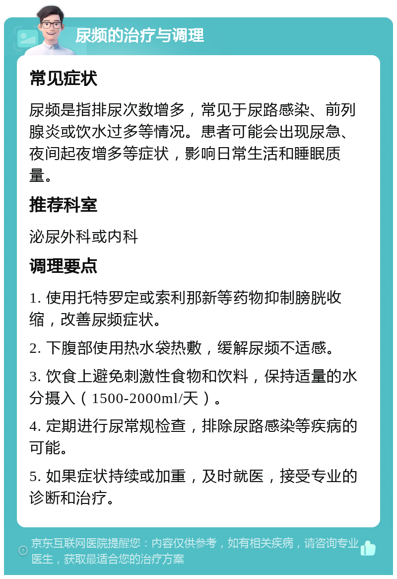 尿频的治疗与调理 常见症状 尿频是指排尿次数增多，常见于尿路感染、前列腺炎或饮水过多等情况。患者可能会出现尿急、夜间起夜增多等症状，影响日常生活和睡眠质量。 推荐科室 泌尿外科或内科 调理要点 1. 使用托特罗定或索利那新等药物抑制膀胱收缩，改善尿频症状。 2. 下腹部使用热水袋热敷，缓解尿频不适感。 3. 饮食上避免刺激性食物和饮料，保持适量的水分摄入（1500-2000ml/天）。 4. 定期进行尿常规检查，排除尿路感染等疾病的可能。 5. 如果症状持续或加重，及时就医，接受专业的诊断和治疗。