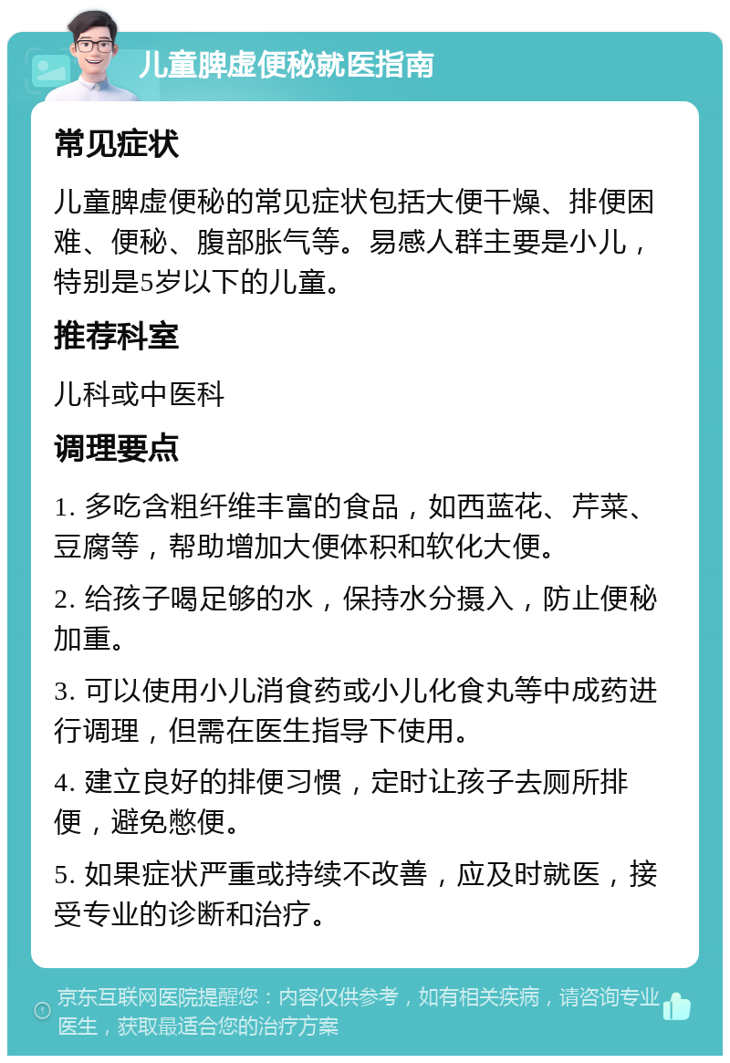 儿童脾虚便秘就医指南 常见症状 儿童脾虚便秘的常见症状包括大便干燥、排便困难、便秘、腹部胀气等。易感人群主要是小儿，特别是5岁以下的儿童。 推荐科室 儿科或中医科 调理要点 1. 多吃含粗纤维丰富的食品，如西蓝花、芹菜、豆腐等，帮助增加大便体积和软化大便。 2. 给孩子喝足够的水，保持水分摄入，防止便秘加重。 3. 可以使用小儿消食药或小儿化食丸等中成药进行调理，但需在医生指导下使用。 4. 建立良好的排便习惯，定时让孩子去厕所排便，避免憋便。 5. 如果症状严重或持续不改善，应及时就医，接受专业的诊断和治疗。