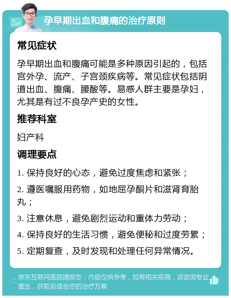 孕早期出血和腹痛的治疗原则 常见症状 孕早期出血和腹痛可能是多种原因引起的，包括宫外孕、流产、子宫颈疾病等。常见症状包括阴道出血、腹痛、腰酸等。易感人群主要是孕妇，尤其是有过不良孕产史的女性。 推荐科室 妇产科 调理要点 1. 保持良好的心态，避免过度焦虑和紧张； 2. 遵医嘱服用药物，如地屈孕酮片和滋肾育胎丸； 3. 注意休息，避免剧烈运动和重体力劳动； 4. 保持良好的生活习惯，避免便秘和过度劳累； 5. 定期复查，及时发现和处理任何异常情况。