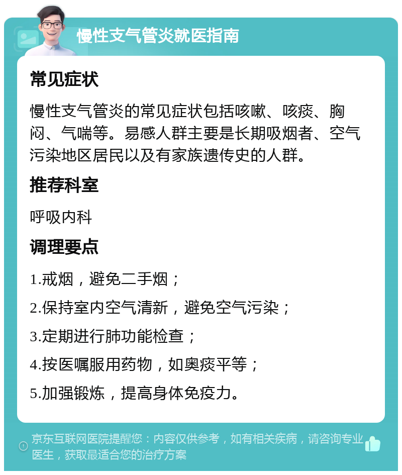 慢性支气管炎就医指南 常见症状 慢性支气管炎的常见症状包括咳嗽、咳痰、胸闷、气喘等。易感人群主要是长期吸烟者、空气污染地区居民以及有家族遗传史的人群。 推荐科室 呼吸内科 调理要点 1.戒烟，避免二手烟； 2.保持室内空气清新，避免空气污染； 3.定期进行肺功能检查； 4.按医嘱服用药物，如奥痰平等； 5.加强锻炼，提高身体免疫力。