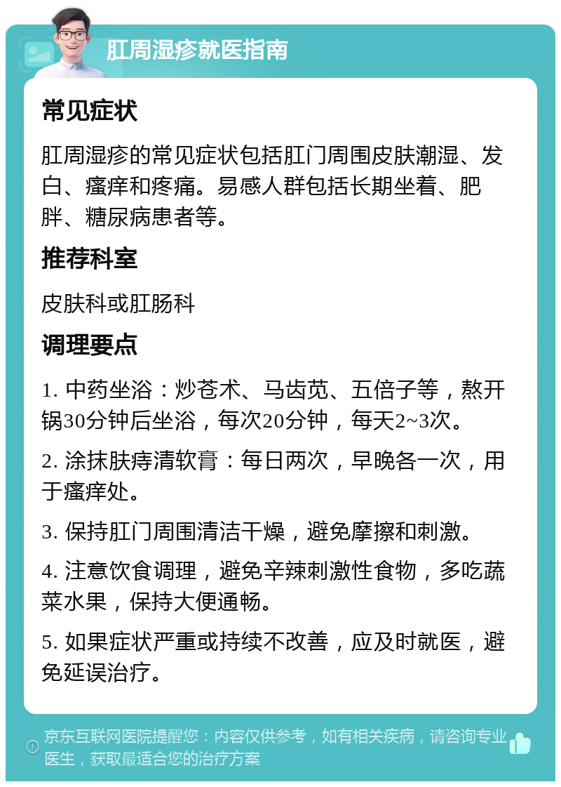 肛周湿疹就医指南 常见症状 肛周湿疹的常见症状包括肛门周围皮肤潮湿、发白、瘙痒和疼痛。易感人群包括长期坐着、肥胖、糖尿病患者等。 推荐科室 皮肤科或肛肠科 调理要点 1. 中药坐浴：炒苍术、马齿苋、五倍子等，熬开锅30分钟后坐浴，每次20分钟，每天2~3次。 2. 涂抹肤痔清软膏：每日两次，早晚各一次，用于瘙痒处。 3. 保持肛门周围清洁干燥，避免摩擦和刺激。 4. 注意饮食调理，避免辛辣刺激性食物，多吃蔬菜水果，保持大便通畅。 5. 如果症状严重或持续不改善，应及时就医，避免延误治疗。