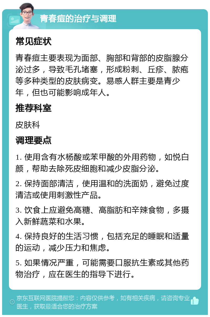 青春痘的治疗与调理 常见症状 青春痘主要表现为面部、胸部和背部的皮脂腺分泌过多，导致毛孔堵塞，形成粉刺、丘疹、脓疱等多种类型的皮肤病变。易感人群主要是青少年，但也可能影响成年人。 推荐科室 皮肤科 调理要点 1. 使用含有水杨酸或苯甲酸的外用药物，如悦白颜，帮助去除死皮细胞和减少皮脂分泌。 2. 保持面部清洁，使用温和的洗面奶，避免过度清洁或使用刺激性产品。 3. 饮食上应避免高糖、高脂肪和辛辣食物，多摄入新鲜蔬菜和水果。 4. 保持良好的生活习惯，包括充足的睡眠和适量的运动，减少压力和焦虑。 5. 如果情况严重，可能需要口服抗生素或其他药物治疗，应在医生的指导下进行。