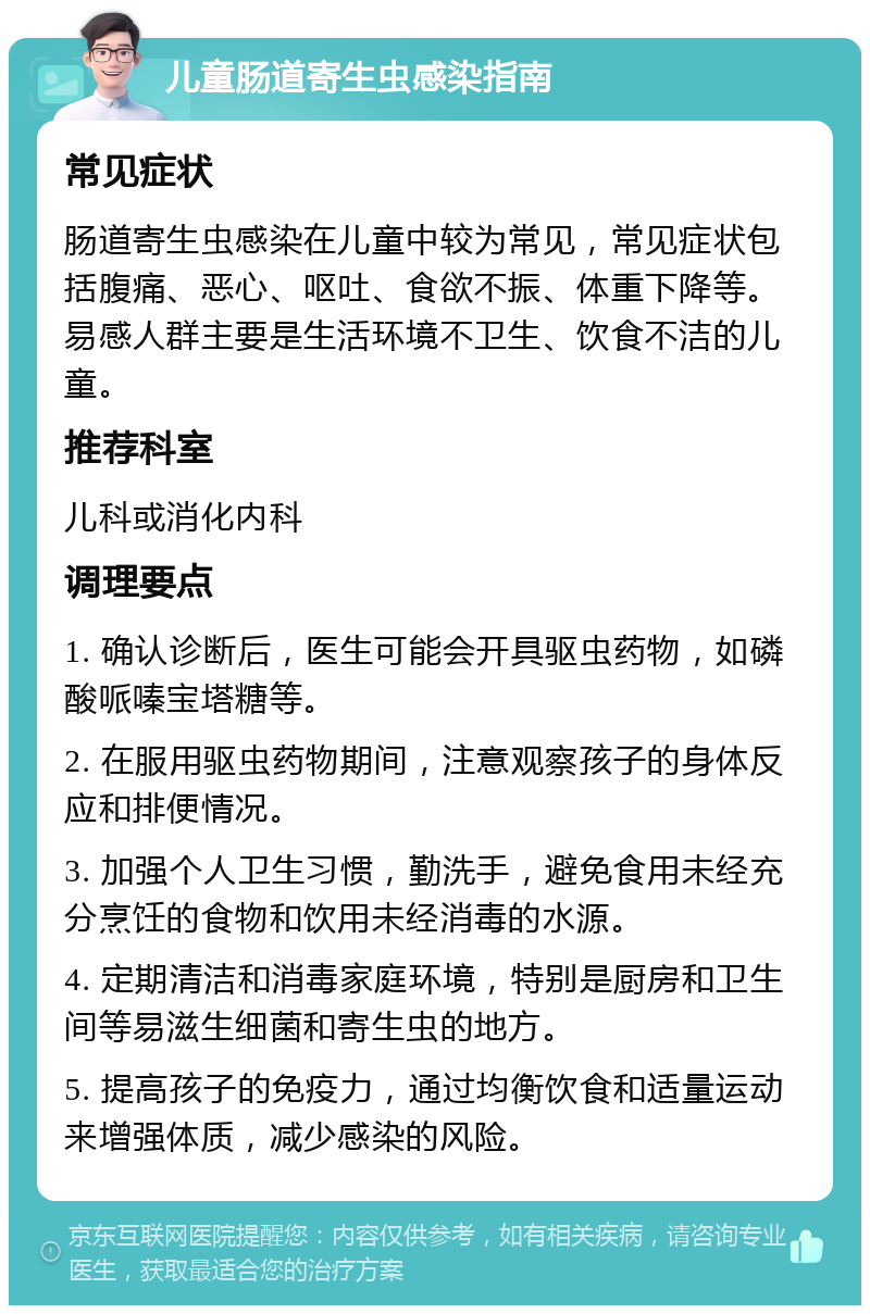 儿童肠道寄生虫感染指南 常见症状 肠道寄生虫感染在儿童中较为常见，常见症状包括腹痛、恶心、呕吐、食欲不振、体重下降等。易感人群主要是生活环境不卫生、饮食不洁的儿童。 推荐科室 儿科或消化内科 调理要点 1. 确认诊断后，医生可能会开具驱虫药物，如磷酸哌嗪宝塔糖等。 2. 在服用驱虫药物期间，注意观察孩子的身体反应和排便情况。 3. 加强个人卫生习惯，勤洗手，避免食用未经充分烹饪的食物和饮用未经消毒的水源。 4. 定期清洁和消毒家庭环境，特别是厨房和卫生间等易滋生细菌和寄生虫的地方。 5. 提高孩子的免疫力，通过均衡饮食和适量运动来增强体质，减少感染的风险。