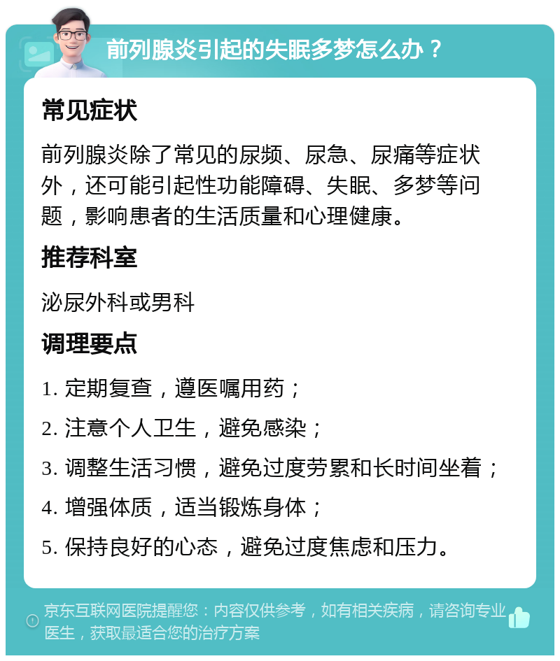 前列腺炎引起的失眠多梦怎么办？ 常见症状 前列腺炎除了常见的尿频、尿急、尿痛等症状外，还可能引起性功能障碍、失眠、多梦等问题，影响患者的生活质量和心理健康。 推荐科室 泌尿外科或男科 调理要点 1. 定期复查，遵医嘱用药； 2. 注意个人卫生，避免感染； 3. 调整生活习惯，避免过度劳累和长时间坐着； 4. 增强体质，适当锻炼身体； 5. 保持良好的心态，避免过度焦虑和压力。