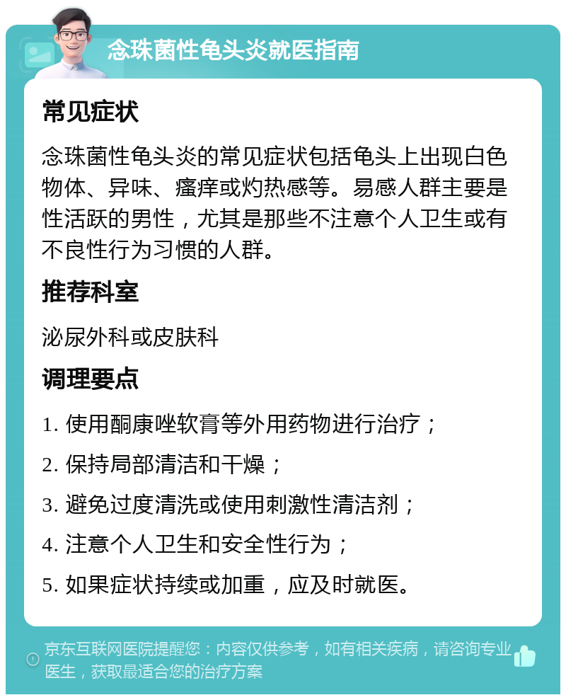 念珠菌性龟头炎就医指南 常见症状 念珠菌性龟头炎的常见症状包括龟头上出现白色物体、异味、瘙痒或灼热感等。易感人群主要是性活跃的男性，尤其是那些不注意个人卫生或有不良性行为习惯的人群。 推荐科室 泌尿外科或皮肤科 调理要点 1. 使用酮康唑软膏等外用药物进行治疗； 2. 保持局部清洁和干燥； 3. 避免过度清洗或使用刺激性清洁剂； 4. 注意个人卫生和安全性行为； 5. 如果症状持续或加重，应及时就医。