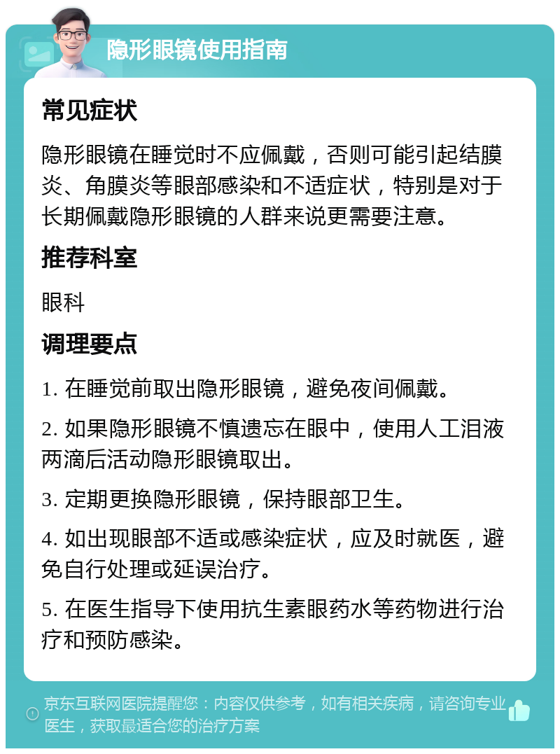 隐形眼镜使用指南 常见症状 隐形眼镜在睡觉时不应佩戴，否则可能引起结膜炎、角膜炎等眼部感染和不适症状，特别是对于长期佩戴隐形眼镜的人群来说更需要注意。 推荐科室 眼科 调理要点 1. 在睡觉前取出隐形眼镜，避免夜间佩戴。 2. 如果隐形眼镜不慎遗忘在眼中，使用人工泪液两滴后活动隐形眼镜取出。 3. 定期更换隐形眼镜，保持眼部卫生。 4. 如出现眼部不适或感染症状，应及时就医，避免自行处理或延误治疗。 5. 在医生指导下使用抗生素眼药水等药物进行治疗和预防感染。