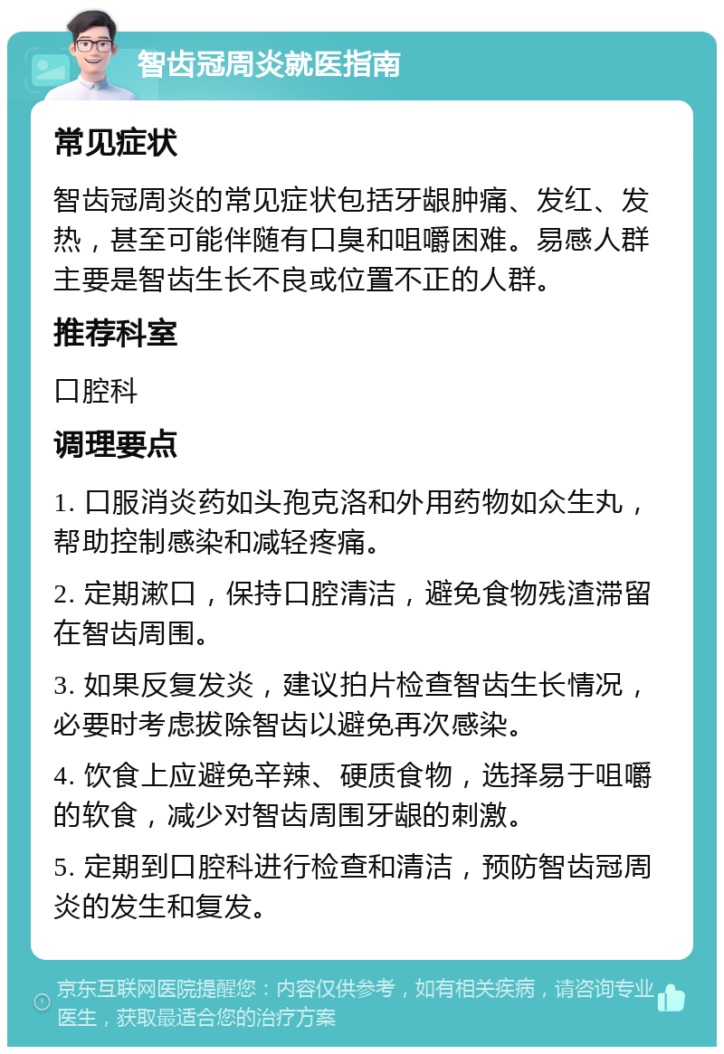 智齿冠周炎就医指南 常见症状 智齿冠周炎的常见症状包括牙龈肿痛、发红、发热，甚至可能伴随有口臭和咀嚼困难。易感人群主要是智齿生长不良或位置不正的人群。 推荐科室 口腔科 调理要点 1. 口服消炎药如头孢克洛和外用药物如众生丸，帮助控制感染和减轻疼痛。 2. 定期漱口，保持口腔清洁，避免食物残渣滞留在智齿周围。 3. 如果反复发炎，建议拍片检查智齿生长情况，必要时考虑拔除智齿以避免再次感染。 4. 饮食上应避免辛辣、硬质食物，选择易于咀嚼的软食，减少对智齿周围牙龈的刺激。 5. 定期到口腔科进行检查和清洁，预防智齿冠周炎的发生和复发。