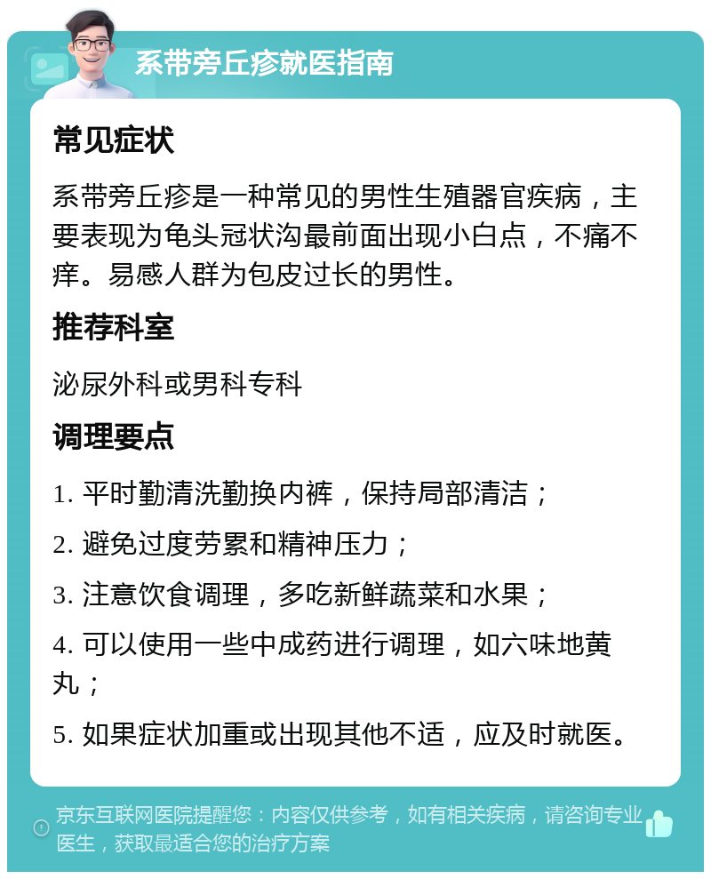 系带旁丘疹就医指南 常见症状 系带旁丘疹是一种常见的男性生殖器官疾病，主要表现为龟头冠状沟最前面出现小白点，不痛不痒。易感人群为包皮过长的男性。 推荐科室 泌尿外科或男科专科 调理要点 1. 平时勤清洗勤换内裤，保持局部清洁； 2. 避免过度劳累和精神压力； 3. 注意饮食调理，多吃新鲜蔬菜和水果； 4. 可以使用一些中成药进行调理，如六味地黄丸； 5. 如果症状加重或出现其他不适，应及时就医。