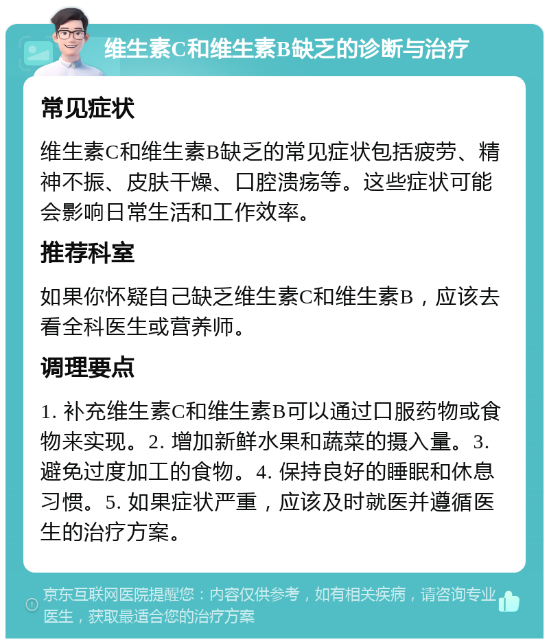 维生素C和维生素B缺乏的诊断与治疗 常见症状 维生素C和维生素B缺乏的常见症状包括疲劳、精神不振、皮肤干燥、口腔溃疡等。这些症状可能会影响日常生活和工作效率。 推荐科室 如果你怀疑自己缺乏维生素C和维生素B，应该去看全科医生或营养师。 调理要点 1. 补充维生素C和维生素B可以通过口服药物或食物来实现。2. 增加新鲜水果和蔬菜的摄入量。3. 避免过度加工的食物。4. 保持良好的睡眠和休息习惯。5. 如果症状严重，应该及时就医并遵循医生的治疗方案。