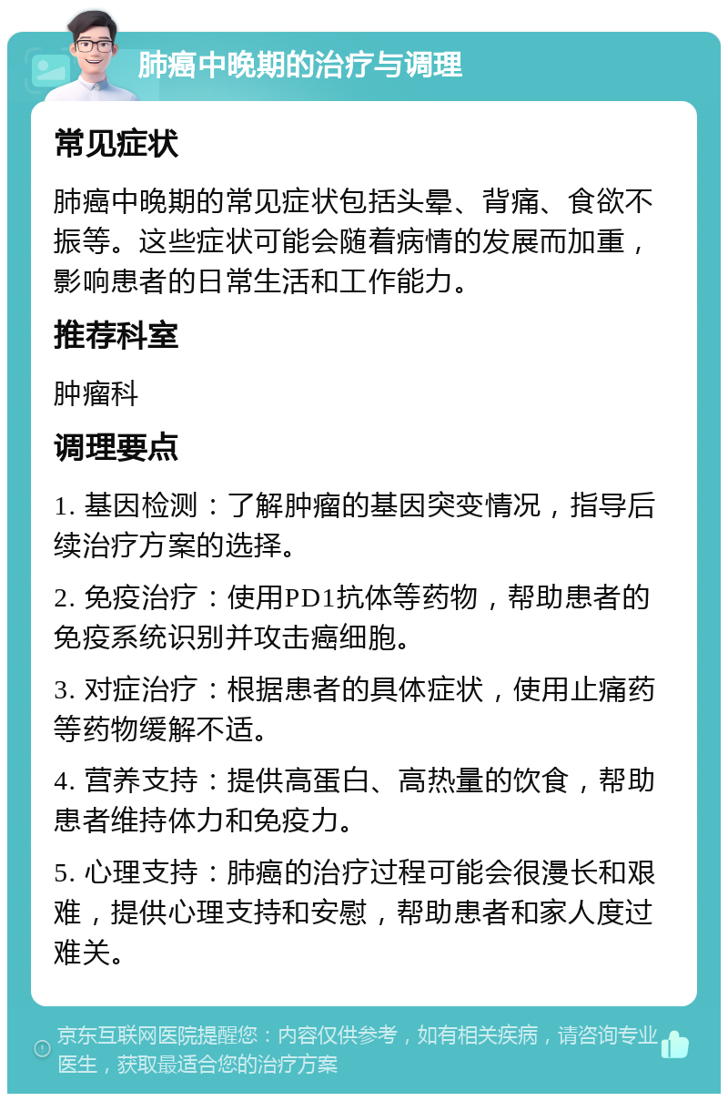 肺癌中晚期的治疗与调理 常见症状 肺癌中晚期的常见症状包括头晕、背痛、食欲不振等。这些症状可能会随着病情的发展而加重，影响患者的日常生活和工作能力。 推荐科室 肿瘤科 调理要点 1. 基因检测：了解肿瘤的基因突变情况，指导后续治疗方案的选择。 2. 免疫治疗：使用PD1抗体等药物，帮助患者的免疫系统识别并攻击癌细胞。 3. 对症治疗：根据患者的具体症状，使用止痛药等药物缓解不适。 4. 营养支持：提供高蛋白、高热量的饮食，帮助患者维持体力和免疫力。 5. 心理支持：肺癌的治疗过程可能会很漫长和艰难，提供心理支持和安慰，帮助患者和家人度过难关。