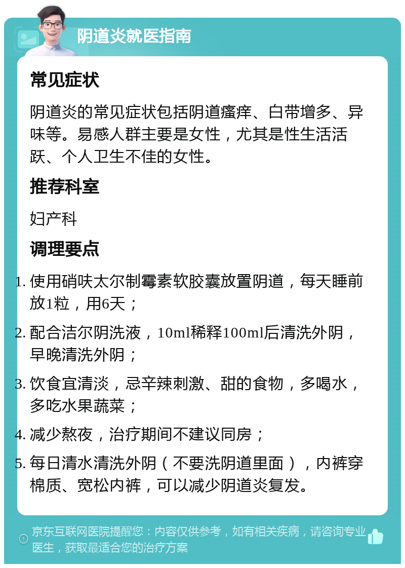 阴道炎就医指南 常见症状 阴道炎的常见症状包括阴道瘙痒、白带增多、异味等。易感人群主要是女性，尤其是性生活活跃、个人卫生不佳的女性。 推荐科室 妇产科 调理要点 使用硝呋太尔制霉素软胶囊放置阴道，每天睡前放1粒，用6天； 配合洁尔阴洗液，10ml稀释100ml后清洗外阴，早晚清洗外阴； 饮食宜清淡，忌辛辣刺激、甜的食物，多喝水，多吃水果蔬菜； 减少熬夜，治疗期间不建议同房； 每日清水清洗外阴（不要洗阴道里面），内裤穿棉质、宽松内裤，可以减少阴道炎复发。