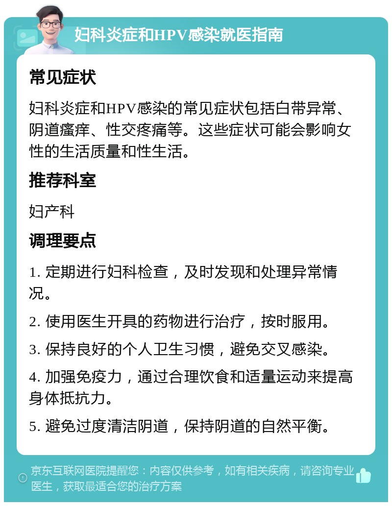 妇科炎症和HPV感染就医指南 常见症状 妇科炎症和HPV感染的常见症状包括白带异常、阴道瘙痒、性交疼痛等。这些症状可能会影响女性的生活质量和性生活。 推荐科室 妇产科 调理要点 1. 定期进行妇科检查，及时发现和处理异常情况。 2. 使用医生开具的药物进行治疗，按时服用。 3. 保持良好的个人卫生习惯，避免交叉感染。 4. 加强免疫力，通过合理饮食和适量运动来提高身体抵抗力。 5. 避免过度清洁阴道，保持阴道的自然平衡。