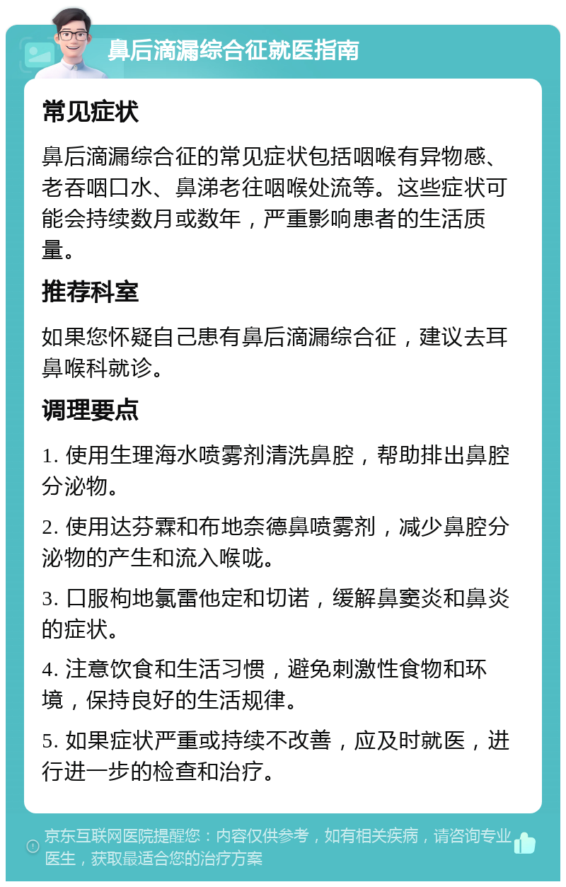 鼻后滴漏综合征就医指南 常见症状 鼻后滴漏综合征的常见症状包括咽喉有异物感、老吞咽口水、鼻涕老往咽喉处流等。这些症状可能会持续数月或数年，严重影响患者的生活质量。 推荐科室 如果您怀疑自己患有鼻后滴漏综合征，建议去耳鼻喉科就诊。 调理要点 1. 使用生理海水喷雾剂清洗鼻腔，帮助排出鼻腔分泌物。 2. 使用达芬霖和布地奈德鼻喷雾剂，减少鼻腔分泌物的产生和流入喉咙。 3. 口服枸地氯雷他定和切诺，缓解鼻窦炎和鼻炎的症状。 4. 注意饮食和生活习惯，避免刺激性食物和环境，保持良好的生活规律。 5. 如果症状严重或持续不改善，应及时就医，进行进一步的检查和治疗。