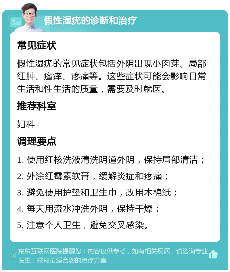 假性湿疣的诊断和治疗 常见症状 假性湿疣的常见症状包括外阴出现小肉芽、局部红肿、瘙痒、疼痛等。这些症状可能会影响日常生活和性生活的质量，需要及时就医。 推荐科室 妇科 调理要点 1. 使用红核洗液清洗阴道外阴，保持局部清洁； 2. 外涂红霉素软膏，缓解炎症和疼痛； 3. 避免使用护垫和卫生巾，改用木棉纸； 4. 每天用流水冲洗外阴，保持干燥； 5. 注意个人卫生，避免交叉感染。