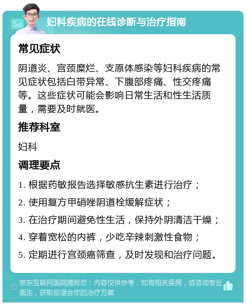 妇科疾病的在线诊断与治疗指南 常见症状 阴道炎、宫颈糜烂、支原体感染等妇科疾病的常见症状包括白带异常、下腹部疼痛、性交疼痛等。这些症状可能会影响日常生活和性生活质量，需要及时就医。 推荐科室 妇科 调理要点 1. 根据药敏报告选择敏感抗生素进行治疗； 2. 使用复方甲硝唑阴道栓缓解症状； 3. 在治疗期间避免性生活，保持外阴清洁干燥； 4. 穿着宽松的内裤，少吃辛辣刺激性食物； 5. 定期进行宫颈癌筛查，及时发现和治疗问题。