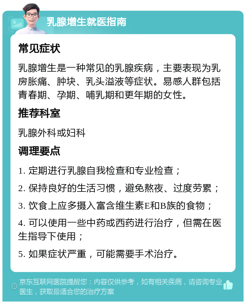 乳腺增生就医指南 常见症状 乳腺增生是一种常见的乳腺疾病，主要表现为乳房胀痛、肿块、乳头溢液等症状。易感人群包括青春期、孕期、哺乳期和更年期的女性。 推荐科室 乳腺外科或妇科 调理要点 1. 定期进行乳腺自我检查和专业检查； 2. 保持良好的生活习惯，避免熬夜、过度劳累； 3. 饮食上应多摄入富含维生素E和B族的食物； 4. 可以使用一些中药或西药进行治疗，但需在医生指导下使用； 5. 如果症状严重，可能需要手术治疗。