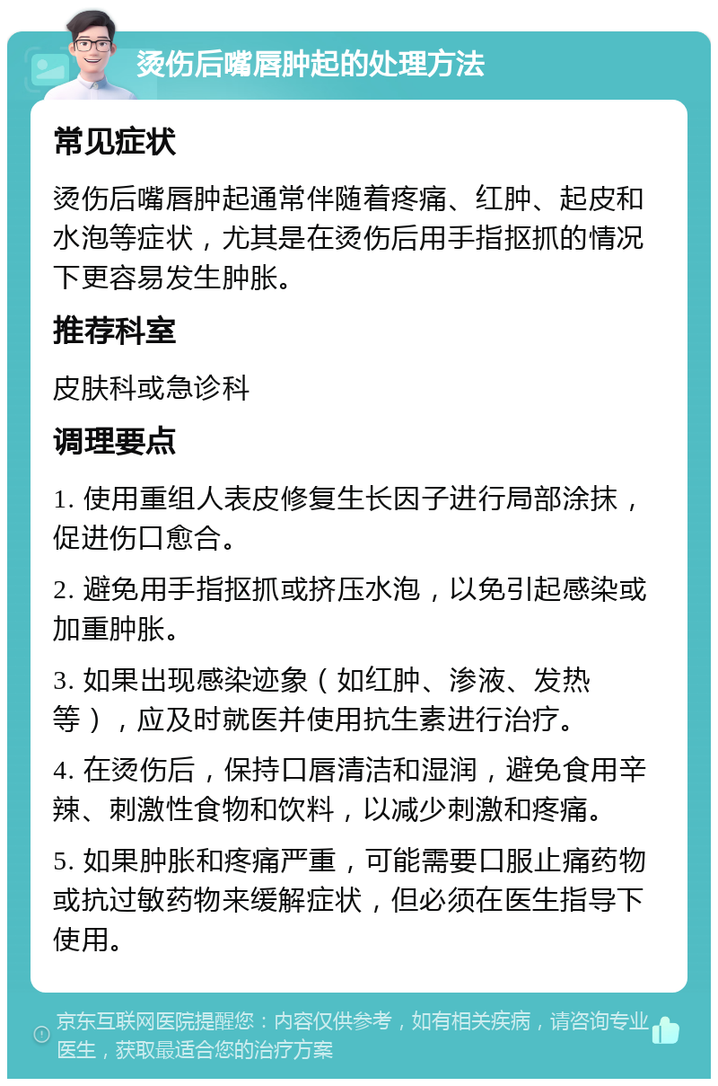 烫伤后嘴唇肿起的处理方法 常见症状 烫伤后嘴唇肿起通常伴随着疼痛、红肿、起皮和水泡等症状，尤其是在烫伤后用手指抠抓的情况下更容易发生肿胀。 推荐科室 皮肤科或急诊科 调理要点 1. 使用重组人表皮修复生长因子进行局部涂抹，促进伤口愈合。 2. 避免用手指抠抓或挤压水泡，以免引起感染或加重肿胀。 3. 如果出现感染迹象（如红肿、渗液、发热等），应及时就医并使用抗生素进行治疗。 4. 在烫伤后，保持口唇清洁和湿润，避免食用辛辣、刺激性食物和饮料，以减少刺激和疼痛。 5. 如果肿胀和疼痛严重，可能需要口服止痛药物或抗过敏药物来缓解症状，但必须在医生指导下使用。