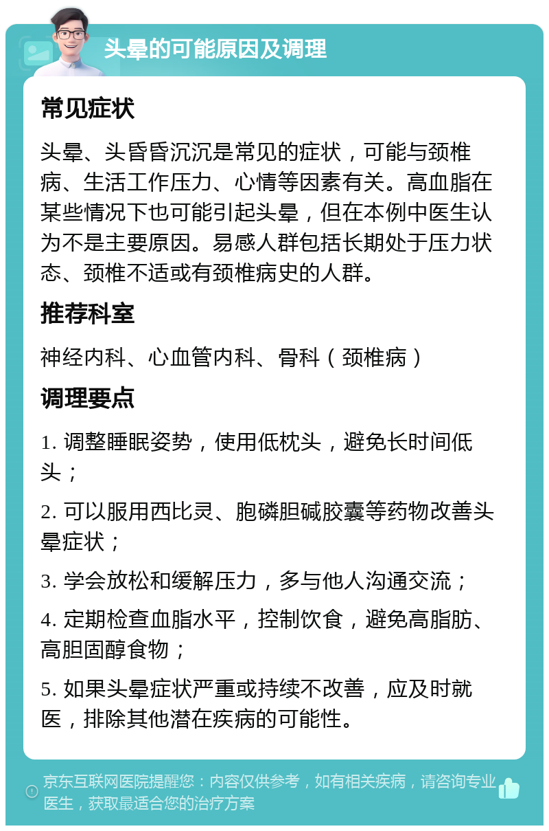 头晕的可能原因及调理 常见症状 头晕、头昏昏沉沉是常见的症状，可能与颈椎病、生活工作压力、心情等因素有关。高血脂在某些情况下也可能引起头晕，但在本例中医生认为不是主要原因。易感人群包括长期处于压力状态、颈椎不适或有颈椎病史的人群。 推荐科室 神经内科、心血管内科、骨科（颈椎病） 调理要点 1. 调整睡眠姿势，使用低枕头，避免长时间低头； 2. 可以服用西比灵、胞磷胆碱胶囊等药物改善头晕症状； 3. 学会放松和缓解压力，多与他人沟通交流； 4. 定期检查血脂水平，控制饮食，避免高脂肪、高胆固醇食物； 5. 如果头晕症状严重或持续不改善，应及时就医，排除其他潜在疾病的可能性。