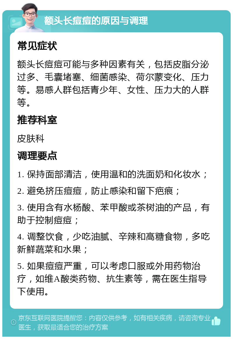 额头长痘痘的原因与调理 常见症状 额头长痘痘可能与多种因素有关，包括皮脂分泌过多、毛囊堵塞、细菌感染、荷尔蒙变化、压力等。易感人群包括青少年、女性、压力大的人群等。 推荐科室 皮肤科 调理要点 1. 保持面部清洁，使用温和的洗面奶和化妆水； 2. 避免挤压痘痘，防止感染和留下疤痕； 3. 使用含有水杨酸、苯甲酸或茶树油的产品，有助于控制痘痘； 4. 调整饮食，少吃油腻、辛辣和高糖食物，多吃新鲜蔬菜和水果； 5. 如果痘痘严重，可以考虑口服或外用药物治疗，如维A酸类药物、抗生素等，需在医生指导下使用。