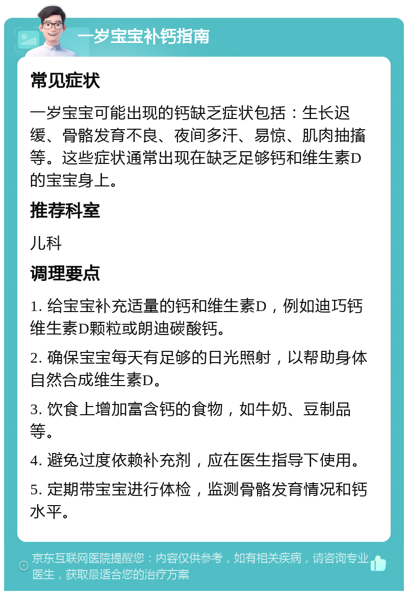 一岁宝宝补钙指南 常见症状 一岁宝宝可能出现的钙缺乏症状包括：生长迟缓、骨骼发育不良、夜间多汗、易惊、肌肉抽搐等。这些症状通常出现在缺乏足够钙和维生素D的宝宝身上。 推荐科室 儿科 调理要点 1. 给宝宝补充适量的钙和维生素D，例如迪巧钙维生素D颗粒或朗迪碳酸钙。 2. 确保宝宝每天有足够的日光照射，以帮助身体自然合成维生素D。 3. 饮食上增加富含钙的食物，如牛奶、豆制品等。 4. 避免过度依赖补充剂，应在医生指导下使用。 5. 定期带宝宝进行体检，监测骨骼发育情况和钙水平。