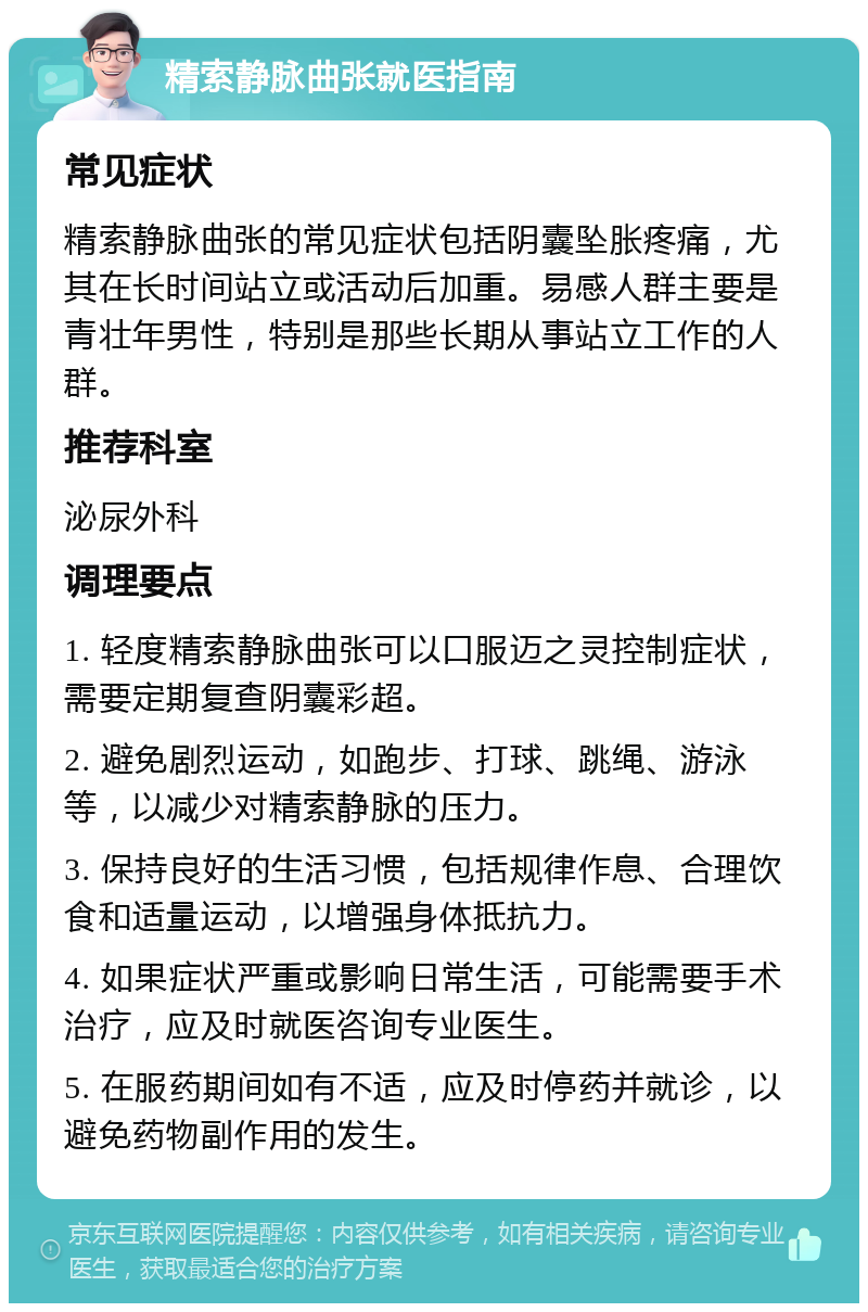 精索静脉曲张就医指南 常见症状 精索静脉曲张的常见症状包括阴囊坠胀疼痛，尤其在长时间站立或活动后加重。易感人群主要是青壮年男性，特别是那些长期从事站立工作的人群。 推荐科室 泌尿外科 调理要点 1. 轻度精索静脉曲张可以口服迈之灵控制症状，需要定期复查阴囊彩超。 2. 避免剧烈运动，如跑步、打球、跳绳、游泳等，以减少对精索静脉的压力。 3. 保持良好的生活习惯，包括规律作息、合理饮食和适量运动，以增强身体抵抗力。 4. 如果症状严重或影响日常生活，可能需要手术治疗，应及时就医咨询专业医生。 5. 在服药期间如有不适，应及时停药并就诊，以避免药物副作用的发生。