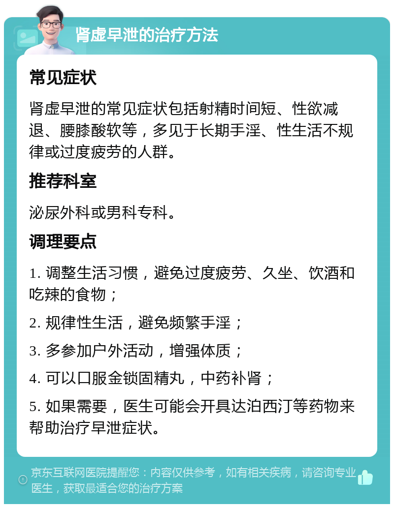 肾虚早泄的治疗方法 常见症状 肾虚早泄的常见症状包括射精时间短、性欲减退、腰膝酸软等，多见于长期手淫、性生活不规律或过度疲劳的人群。 推荐科室 泌尿外科或男科专科。 调理要点 1. 调整生活习惯，避免过度疲劳、久坐、饮酒和吃辣的食物； 2. 规律性生活，避免频繁手淫； 3. 多参加户外活动，增强体质； 4. 可以口服金锁固精丸，中药补肾； 5. 如果需要，医生可能会开具达泊西汀等药物来帮助治疗早泄症状。