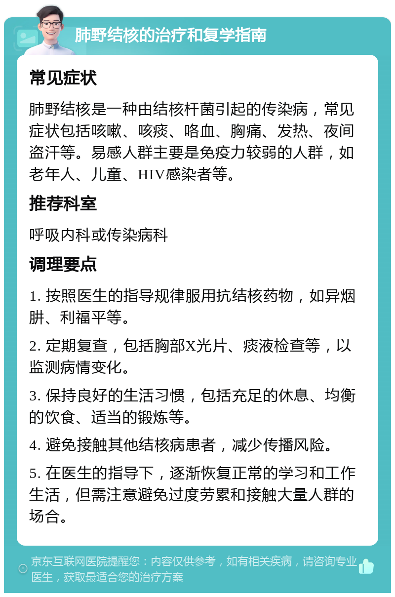 肺野结核的治疗和复学指南 常见症状 肺野结核是一种由结核杆菌引起的传染病，常见症状包括咳嗽、咳痰、咯血、胸痛、发热、夜间盗汗等。易感人群主要是免疫力较弱的人群，如老年人、儿童、HIV感染者等。 推荐科室 呼吸内科或传染病科 调理要点 1. 按照医生的指导规律服用抗结核药物，如异烟肼、利福平等。 2. 定期复查，包括胸部X光片、痰液检查等，以监测病情变化。 3. 保持良好的生活习惯，包括充足的休息、均衡的饮食、适当的锻炼等。 4. 避免接触其他结核病患者，减少传播风险。 5. 在医生的指导下，逐渐恢复正常的学习和工作生活，但需注意避免过度劳累和接触大量人群的场合。